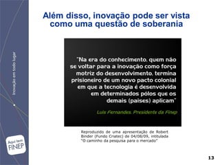 Além disso, inovação pode ser vista
  como uma questão de soberania




         Reproduzido de uma apresentação de Robert
         Binder (Fundo Criatec) de 04/08/09, intitulada
         “O caminho da pesquisa para o mercado”



                                                          13
 