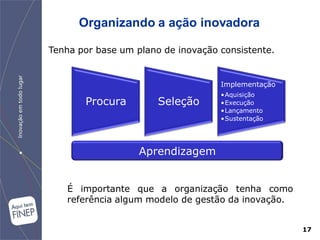 Organizando a ação inovadora

Tenha por base um plano de inovação consistente.


                                    Implementação
                                    •Aquisição
       Procura         Seleção      •Execução
                                    •Lançamento
                                    •Sustentação




                   Aprendizagem


   É importante que a organização tenha como
   referência algum modelo de gestão da inovação.


                                                    17
 