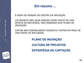 Em resumo ...

É HORA DE PENSAR EM GESTÃO DA INOVAÇÃO

UM PROJETO NÃO DEVE NASCER COMO FRUTO DE UMA
OFERTA DE RECURSOS, MAS INSERIDO NUM PLANO DE
INOVAÇÃO

CAPTAR BEM NORMALMENTE SIGNIFICA CAPTAR EM MAIS DE
UMA FONTE DE RECURSOS


            PLANO DE INOVAÇÃO
            CULTURA DE PROJETOS
            ESTRATÉGIA DE CAPTAÇÃO


                                                 24
 