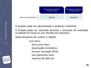 O projeto pode ser apresentado a qualquer momento
O projeto pode ser ajustado durante o processo de avaliação
(a pedido da Finep ou por decisão da empresa)
Apoia despesas de custeio e capital
           Juro Zero:
              sem juros reais
              atualização monetária
              mensal (variação IPCA)
              sem garantias reais
              máximo R$ 900 mil

                                                         28
 