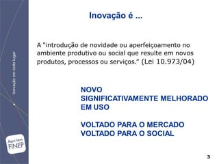 Inovação é ...


A “introdução de novidade ou aperfeiçoamento no
ambiente produtivo ou social que resulte em novos
produtos, processos ou serviços.” (Lei 10.973/04)



             NOVO
             SIGNIFICATIVAMENTE MELHORADO
             EM USO

             VOLTADO PARA O MERCADO
             VOLTADO PARA O SOCIAL


                                                    3
 