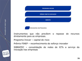 Instrumentos que não prevêem         o   repasse   de   recursos
diretamente para as empresas.
Programa Inovar – capital de risco
Prêmio FINEP – reconhecimento do esforço inovador
SIBRATEC – consolidação de redes de ICTs a serviço da
inovação nas empresas



                                                              31
 