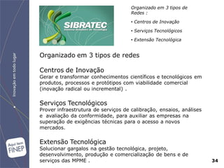 Organizado em 3 tipos de
                                     Redes :

                                     • Centros de Inovação

                                     • Serviços Tecnológicos

                                     • Extensão Tecnológica


Organizado em 3 tipos de redes

Centros de Inovação
Gerar e transformar conhecimentos científicos e tecnológicos em
produtos, processos e protótipos com viabilidade comercial
(inovação radical ou incremental) .

Serviços Tecnológicos
Prover infraestrutura de serviços de calibração, ensaios, análises
e avaliação da conformidade, para auxiliar as empresas na
superação de exigências técnicas para o acesso a novos
mercados.

Extensão Tecnológica
Solucionar gargalos na gestão tecnológica, projeto,
desenvolvimento, produção e comercialização de bens e de
serviços das MPME .                                                  34
 