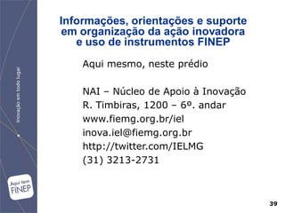 Informações, orientações e suporte
 em organização da ação inovadora
   e uso de instrumentos FINEP
    Aqui mesmo, neste prédio

    NAI – Núcleo de Apoio à Inovação
    R. Timbiras, 1200 – 6º. andar
    www.fiemg.org.br/iel
    inova.iel@fiemg.org.br
    http://twitter.com/IELMG
    (31) 3213-2731



                                       39
 