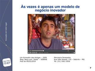 Às vezes é apenas um modelo de
        negócio inovador




Um Armazém das Antigas – 2009    Mercearia Paraopeba
Blog “Beco com Saída” – SEBRAE   Rua João Pessoa, 110 – Itabirito – MG
Post de 09/03/2010               Tel. (31) 3561-2656



                                                                         7
 