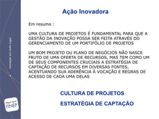 Ação Inovadora
Em resumo :

UMA CULTURA DE PROJETOS É FUNDAMENTAL PARA QUE A
GESTÃO DA INOVAÇÃO POSSA SER FEITA ATRAVÉS DO
GERENCIAMENTO DE UM PORTIFÓLIO DE PROJETOS

UM BOM PROJETO OU PLANO DE NEGÓCIOS NÃO NASCE
FRUTO DE UMA OFERTA DE RECURSOS, MAS TEM COMO UM
DE SEUS COMPONENTES CRUCIAIS A ESTRATÉGIA DE
CAPTAÇÃO DE RECURSOS EM DIVERSAS FONTES,
ACENTUANDO SUA ADERÊNCIA À VOCAÇÃO E REGRAS DE
ACESSO DE CADA UMA DELAS



              CULTURA DE PROJETOS
              ESTRATÉGIA DE CAPTAÇÃO
 