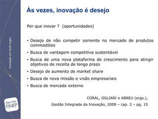 Às vezes, inovação é desejo

Por que inovar ? (oportunidades)


• Desejo de não competir somente no mercado de produtos
  commodities
• Busca de vantagem competitiva sustentável
• Busca de uma nova plataforma de crescimento para atingir
  objetivos de receita de longo prazo
• Desejo de aumento de market share
• Busca de nova missão e visão empresariais
• Busca de mercado externo


                              CORAL, OGLIARI e ABREU (orgs.),
           Gestão Integrada da Inovação, 2008 – cap. 2 – pg. 15
 