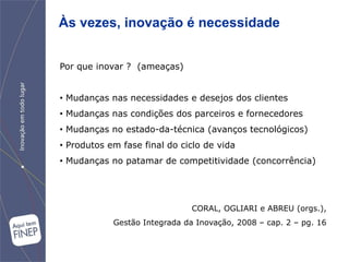 Às vezes, inovação é necessidade


Por que inovar ? (ameaças)


• Mudanças nas necessidades e desejos dos clientes
• Mudanças nas condições dos parceiros e fornecedores
• Mudanças no estado-da-técnica (avanços tecnológicos)
• Produtos em fase final do ciclo de vida
• Mudanças no patamar de competitividade (concorrência)




                               CORAL, OGLIARI e ABREU (orgs.),
            Gestão Integrada da Inovação, 2008 – cap. 2 – pg. 16
 