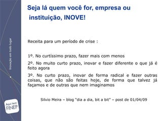 Seja lá quem você for, empresa ou
instituição, INOVE!


Receita para um período de crise :


1º. No curtíssimo prazo, fazer mais com menos
2º. No muito curto prazo, inovar e fazer diferente o que já é
feito agora
3º. No curto prazo, inovar de forma radical e fazer outras
coisas, que não são feitas hoje, de forma que talvez já
façamos e de outras que nem imaginamos


      Silvio Meira – blog “dia a dia, bit a bit” – post de 01/04/09
 