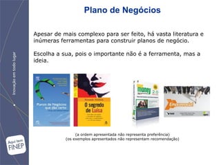Plano de Negócios

Apesar de mais complexo para ser feito, há vasta literatura e
inúmeras ferramentas para construir planos de negócio.

Escolha a sua, pois o importante não é a ferramenta, mas a
ideia.




                (a ordem apresentada não representa preferência)
           (os exemplos apresentados não representam recomendação)
 
