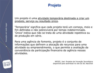 Projeto


Um projeto é uma atividade temporária destinada a criar um
produto, serviço ou resultado único.

„Temporária‟ significa que cada projeto terá um começo, meio e
fim definidos e não sobreviverá por tempo indeterminado.
„Único‟ indica que não se trata de uma atividade repetitiva ou
de produção em série.

Para uma agência de fomento, projeto é o conjunto de
informações que definem a alocação de recursos para uma
atividade ou empreendimento, o que permite a avaliação da
conveniência da participação financeira da agência nessas
atividades.


                                WEISZ, Joel. Projetos de Inovação Tecnológica
                              disponível para download no site do IEL Nacional
 