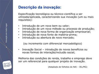 Descrição da inovação:
Especificação tecnológica ou técnico-científica a ser
utilizada/aplicada, caracterizando sua inovação (um ou mais
requisitos):

•   Introdução   de   um novo bem ou valor;
•   Introdução   de   um novo método ou processo de produção;
•   Introdução   de   nova forma de organização empresarial;
•   Introdução   de   nova fonte de matéria-prima;
•   Introdução   ou   abertura de novo mercado;

    (ou incremento com diferencial mercadológico)

•   Inovação Social – introdução de novos benefícios ou
    novas formas de interação/inclusão social;

Melhoria das condições de renda, trabalho e emprego deve
ser um referencial para qualquer projeto de inovação.

                           (Adaptado de folhetos do NAI – IEL/MG)
 