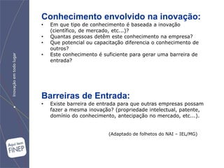 Conhecimento envolvido na inovação:
•   Em que tipo de conhecimento é baseada a inovação
    (científico, de mercado, etc...)?
•   Quantas pessoas detêm este conhecimento na empresa?
•   Que potencial ou capacitação diferencia o conhecimento de
    outros?
•   Este conhecimento é suficiente para gerar uma barreira de
    entrada?




Barreiras de Entrada:
•   Existe barreira de entrada para que outras empresas possam
    fazer a mesma inovação? (propriedade intelectual, patente,
    domínio do conhecimento, antecipação no mercado, etc...).


                          (Adaptado de folhetos do NAI – IEL/MG)
 