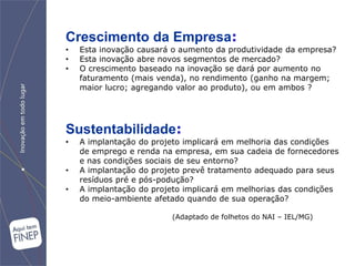 Crescimento da Empresa:
•   Esta inovação causará o aumento da produtividade da empresa?
•   Esta inovação abre novos segmentos de mercado?
•   O crescimento baseado na inovação se dará por aumento no
    faturamento (mais venda), no rendimento (ganho na margem;
    maior lucro; agregando valor ao produto), ou em ambos ?




Sustentabilidade:
•   A implantação do projeto implicará em melhoria das condições
    de emprego e renda na empresa, em sua cadeia de fornecedores
    e nas condições sociais de seu entorno?
•   A implantação do projeto prevê tratamento adequado para seus
    resíduos pré e pós-podução?
•   A implantação do projeto implicará em melhorias das condições
    do meio-ambiente afetado quando de sua operação?

                         (Adaptado de folhetos do NAI – IEL/MG)
 