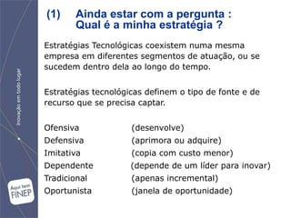 (1)     Ainda estar com a pergunta :
        Qual é a minha estratégia ?
Estratégias Tecnológicas coexistem numa mesma
empresa em diferentes segmentos de atuação, ou se
sucedem dentro dela ao longo do tempo.


Estratégias tecnológicas definem o tipo de fonte e de
recurso que se precisa captar.


Ofensiva             (desenvolve)‫‏‬
Defensiva            (aprimora ou adquire)‫‏‬
Imitativa            (copia com custo menor)‫‏‬
Dependente           (depende de um líder para inovar)‫‏‬
Tradicional          (apenas incremental)‫‏‬
Oportunista          (janela de oportunidade)‫‏‬
 