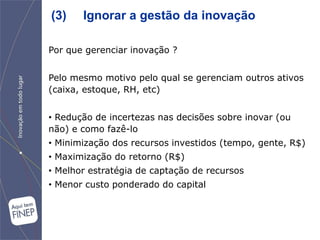 (3)    Ignorar a gestão da inovação

Por que gerenciar inovação ?


Pelo mesmo motivo pelo qual se gerenciam outros ativos
(caixa, estoque, RH, etc)


• Redução de incertezas nas decisões sobre inovar (ou
não) e como fazê-lo
• Minimização dos recursos investidos (tempo, gente, R$)
• Maximização do retorno (R$)
• Melhor estratégia de captação de recursos
• Menor custo ponderado do capital
 