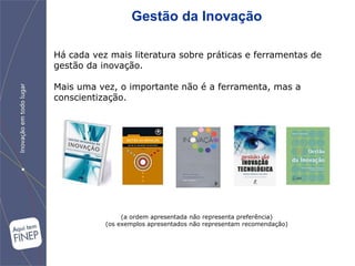 Gestão da Inovação

Há cada vez mais literatura sobre práticas e ferramentas de
gestão da inovação.

Mais uma vez, o importante não é a ferramenta, mas a
conscientização.




                (a ordem apresentada não representa preferência)
           (os exemplos apresentados não representam recomendação)
 