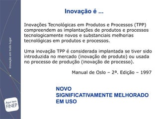 Inovação é ...

Inovações Tecnológicas em Produtos e Processos (TPP)
compreendem as implantações de produtos e processos
tecnologicamente novos e substanciais melhorias
tecnológicas em produtos e processos.

Uma inovação TPP é considerada implantada se tiver sido
introduzida no mercado (inovação de produto) ou usada
no processo de produção (inovação de processo).

                    Manual de Oslo – 2ª. Edição – 1997


             NOVO
             SIGNIFICATIVAMENTE MELHORADO
             EM USO
 