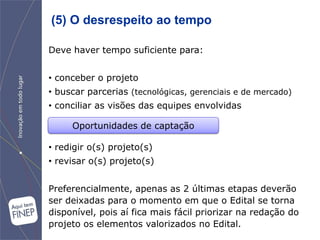 (5) O desrespeito ao tempo

Deve haver tempo suficiente para:


• conceber o projeto
• buscar parcerias (tecnológicas, gerenciais e de mercado)
• conciliar as visões das equipes envolvidas

     Oportunidades de captação

• redigir o(s) projeto(s)
• revisar o(s) projeto(s)


Preferencialmente, apenas as 2 últimas etapas deverão
ser deixadas para o momento em que o Edital se torna
disponível, pois aí fica mais fácil priorizar na redação do
projeto os elementos valorizados no Edital.
 