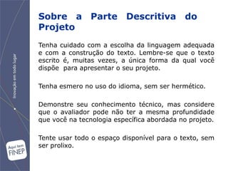 Sobre a Parte Descritiva do
Projeto
Tenha cuidado com a escolha da linguagem adequada
e com a construção do texto. Lembre-se que o texto
escrito é, muitas vezes, a única forma da qual você
dispõe para apresentar o seu projeto.

Tenha esmero no uso do idioma, sem ser hermético.

Demonstre seu conhecimento técnico, mas considere
que o avaliador pode não ter a mesma profundidade
que você na tecnologia específica abordada no projeto.

Tente usar todo o espaço disponível para o texto, sem
ser prolixo.
 