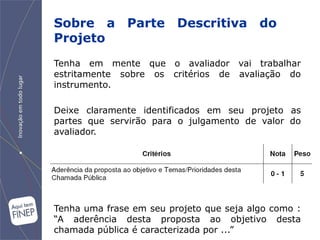 Sobre a Parte Descritiva do
Projeto
Tenha em mente que o avaliador vai trabalhar
estritamente sobre os critérios de avaliação do
instrumento.

Deixe claramente identificados em seu projeto as
partes que servirão para o julgamento de valor do
avaliador.




Tenha uma frase em seu projeto que seja algo como :
“A aderência desta proposta ao objetivo desta
chamada pública é caracterizada por ...”
 