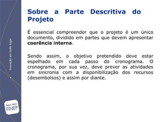 Sobre a Parte Descritiva do
Projeto
É essencial compreender que o projeto é um único
documento, dividido em partes que devem apresentar
coerência interna.

Sendo assim, o objetivo pretendido deve estar
espelhado em cada passo do cronograma. O
cronograma, por sua vez, deve prever as atividades
em sincronia com a disponibilização dos recursos
(desembolsos) e assim por diante.
 