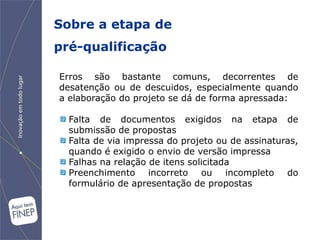 Sobre a etapa de
pré-qualificação

Erros são bastante comuns, decorrentes de
desatenção ou de descuidos, especialmente quando
a elaboração do projeto se dá de forma apressada:

  Falta de documentos exigidos na etapa de
  submissão de propostas
  Falta de via impressa do projeto ou de assinaturas,
  quando é exigido o envio de versão impressa
  Falhas na relação de itens solicitada
  Preenchimento incorreto ou incompleto do
  formulário de apresentação de propostas
 