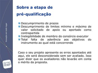 Sobre a etapa de
pré-qualificação

  Descumprimento de prazos
  Descumprimento de limites mínimo e máximo de
  valor solicitado de apoio ou aportado como
  contrapartida
  Inelegibilidade de membro do consórcio executor
  Total falta de aderência aos objetivos do
  instrumento ao qual está concorrendo


Caso o seu projeto apresente os erros apontados até
aqui, ele será desconsiderado sem ser avaliado. Isso
quer dizer que os avaliadores não levarão em conta
o mérito da proposta.
 