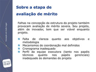 Sobre a etapa de
avaliação de mérito

Falhas na concepção da estrutura do projeto também
provocam avaliação de mérito severa. Seu projeto,
além de inovador, tem que ser viável enquanto
projeto.

   Falta de clareza quanto aos objetivos e
   metodologia
   Mecanismos de coordenação mal definidos
   Cronograma inadequado
   Perfil da equipe executora (tanto nos papéis
   técnicos   quanto   nos   papéis    gerenciais)
   inadequado às demandas do projeto
 