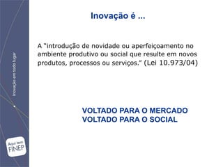 Inovação é ...


A “introdução de novidade ou aperfeiçoamento no
ambiente produtivo ou social que resulte em novos
produtos, processos ou serviços.” (Lei 10.973/04)




             VOLTADO PARA O MERCADO
             VOLTADO PARA O SOCIAL
 