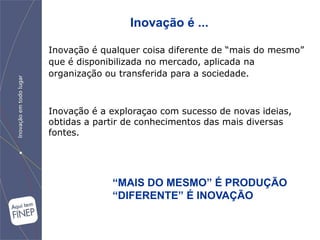 Inovação é ...

Inovação é qualquer coisa diferente de “mais do mesmo”
que é disponibilizada no mercado, aplicada na
organização ou transferida para a sociedade.



Inovação é a exploraçao com sucesso de novas ideias,
obtidas a partir de conhecimentos das mais diversas
fontes.




             “MAIS DO MESMO” É PRODUÇÃO
             “DIFERENTE” É INOVAÇÃO
 