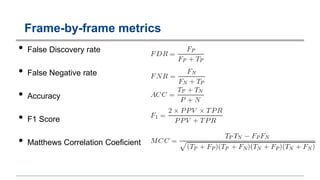 Frame-by-frame metrics
• False Discovery rate
• False Negative rate
• Accuracy
• F1 Score
• Matthews Correlation Coeficient
 