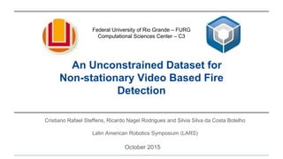 An Unconstrained Dataset for
Non-stationary Video Based Fire
Detection
Cristiano Rafael Steffens, Ricardo Nagel Rodrigues and Silvia Silva da Costa Botelho
Latin American Robotics Symposium (LARS)
Federal University of Rio Grande – FURG
Computational Sciences Center – C3
October 2015
 