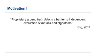 Motivation I
“Proprietary ground truth data is a barrier to independent
evaluation of metrics and algorithms”
Krig, 2014
 