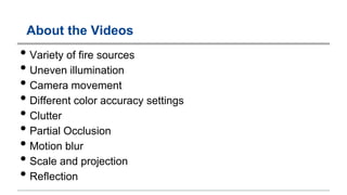 About the Videos
• Variety of fire sources
• Uneven illumination
• Camera movement
• Different color accuracy settings
• Clutter
• Partial Occlusion
• Motion blur
• Scale and projection
• Reflection
 