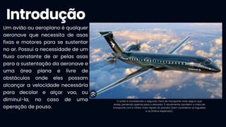 Introdução
O avião é considerado o segundo meio de transporte mais seguro que
existe, perdendo apenas para o elevador. É atualmente, também, o meio de
transporte civil e militar mais rápido do planeta (sem considerar os foguetes
e os ônibus espaciais).
Um avião ou aeroplano é qualquer
aeronave que necessita de asas
fixas e motores para se sustentar
no ar. Possui a necessidade de um
fluxo constante de ar pelas asas
para a sustentação da aeronave e
uma área plana e livre de
obstáculos onde eles possam
alcançar a velocidade necessária
para decolar e alçar voo, ou
diminuí-la, no caso de uma
operação de pouso.
 