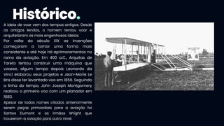Histórico.
A ideia de voar vem dos tempos antigos. Desde
as antigas lendas, o homem tentou voar e
arquitetaram as mais engenhosas ideias.
Por volta do século XIX as invenções
começaram a tomar uma forma mais
consistente e até hoje há aprimoramentos no
ramo da aviação. Em 400 a.C., Arquitas de
Tareto tentou construir uma máquina que
voasse, algum tempo depois Leonardo da
Vinci elaborou seus projetos e Jean-Marie Le
Bris disse ter levantado voo em 1856. Seguindo
a linha do tempo, John Joseph Montgomery
realizou o primeiro voo com um planador em
1883.
Apesar de todos nomes citados anteriormente
serem peças primordiais para a aviação foi
Santos Dumont e os irmãos Wright que
trouxeram a aviação para outro nível.
 