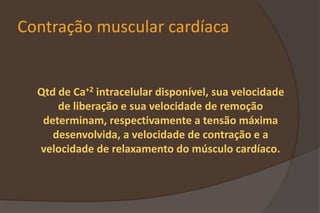 Contração muscular cardíaca
Qtd de Ca+2 intracelular disponível, sua velocidade
de liberação e sua velocidade de remoção
determinam, respectivamente a tensão máxima
desenvolvida, a velocidade de contração e a
velocidade de relaxamento do músculo cardíaco.
 