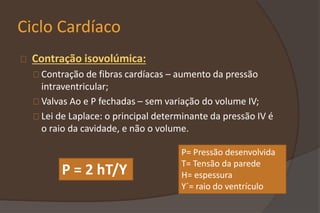 Ciclo Cardíaco
Contração isovolúmica:
Contração de fibras cardíacas – aumento da pressão
intraventricular;
Valvas Ao e P fechadas – sem variação do volume IV;
Lei de Laplace: o principal determinante da pressão IV é
o raio da cavidade, e não o volume.
P = 2 hT/Y
P= Pressão desenvolvida
T= Tensão da parede
H= espessura
Y´= raio do ventrículo
 