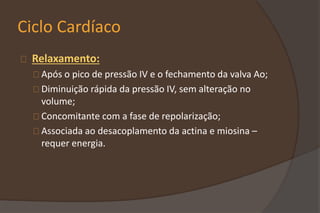 Ciclo Cardíaco
Relaxamento:
Após o pico de pressão IV e o fechamento da valva Ao;
Diminuição rápida da pressão IV, sem alteração no
volume;
Concomitante com a fase de repolarização;
Associada ao desacoplamento da actina e miosina –
requer energia.
 