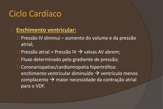Ciclo Cardíaco
Enchimento ventricular:
Pressão IV diminui – aumento do volume e da pressão
atrial;
Pressão atrial > Pressão IV  valvas AV abrem;
Fluxo determinado pelo gradiente de pressão;
Coronariopatias/cardiomiopatia hipertrófica:
enchimento ventricular diminuído  ventrículo menos
complacente  maior necessidade da contração atrial
para o VDF.
 