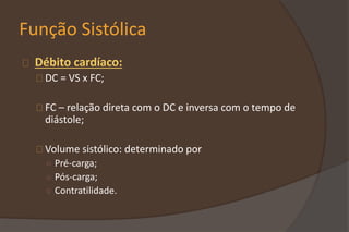 Função Sistólica
Débito cardíaco:
DC = VS x FC;
FC – relação direta com o DC e inversa com o tempo de
diástole;
Volume sistólico: determinado por
○ Pré-carga;
○ Pós-carga;
○ Contratilidade.
 