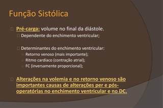 Função Sistólica
Pré-carga: volume no final da diástole.
Dependente do enchimento ventricular;
Determinantes do enchimento ventricular:
○ Retorno venoso (mais importante);
○ Ritmo cardíaco (contração atrial);
○ FC (inversamente proporcional);
Alterações na volemia e no retorno venoso são
importantes causas de alterações per e pós-
operatórias no enchimento ventricular e no DC.
 