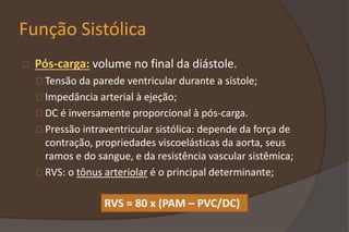 Função Sistólica
Pós-carga: volume no final da diástole.
Tensão da parede ventricular durante a sístole;
Impedância arterial à ejeção;
DC é inversamente proporcional à pós-carga.
Pressão intraventricular sistólica: depende da força de
contração, propriedades viscoelásticas da aorta, seus
ramos e do sangue, e da resistência vascular sistêmica;
RVS: o tônus arteriolar é o principal determinante;
RVS = 80 x (PAM – PVC/DC)
 