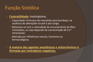 Função Sistólica
Contratilidade: inotropismo.
Capacidade intrínseca do miocárdio para bombear, na
ausência de alterações na pré e pós-carga;
Relaciona-se com a velocidade de encurtamento da fibra
miocárdica, ou seja depende da concentração de Ca+2
intracelular;
Alterada por influências neurais, humorais ou
farmacológicas.
A maioria dos agentes anestésicos e antiarrítmicos é
formada por inotrópicos negativos.
 