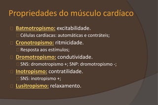 Propriedades do músculo cardíaco
Batmotropismo: excitabilidade.
Células cardíacas: automáticas e contráteis;
Cronotropismo: ritmicidade.
Resposta aos estímulos;
Dromotropismo: condutividade.
SNS: dromotropismo +; SNP: dromotropismo -;
Inotropismo: contratilidade.
SNS: inotropismo +;
Lusitropismo: relaxamento.
 