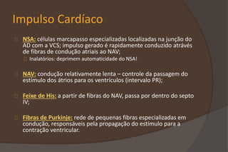 Impulso Cardíaco
NSA: células marcapasso especializadas localizadas na junção do
AD com a VCS; impulso gerado é rapidamente conduzido atrávés
de fibras de condução atriais ao NAV;
Inalatórios: deprimem automaticidade do NSA!
NAV: condução relativamente lenta – controle da passagem do
estímulo dos átrios para os ventrículos (intervalo PR);
Feixe de His: a partir de fibras do NAV, passa por dentro do septo
IV;
Fibras de Purkinje: rede de pequenas fibras especializadas em
condução, responsáveis pela propagação do estímulo para a
contração ventricular.
 