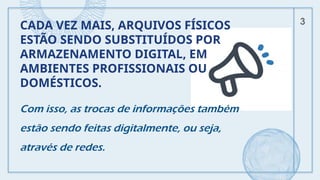 CADA VEZ MAIS, ARQUIVOS FÍSICOS
ESTÃO SENDO SUBSTITUÍDOS POR
ARMAZENAMENTO DIGITAL, EM
AMBIENTES PROFISSIONAIS OU
DOMÉSTICOS.
Com isso, as trocas de informações também
estão sendo feitas digitalmente, ou seja,
através de redes.
3
 