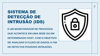 SISTEMA DE
DETECÇÃO DE
INTRUSÃO (IDS)
É UM MONITORADOR DE PROCESSOS
QUE ACONTECE EM UMA REDE OU EM
DETERMINADO HOST, COM O OBJETIVO
DE ANALISAR O FLUXO DE DADOS A FIM
DE DETECTAR POSSÍVEIS INTRUSÕES.
7
 