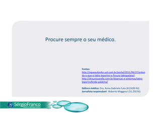 Procure sempre o seu médico.
Fontes:
http://oqueeutenho.uol.com.br/portal/2011/06/27/enten
da-o-que-e-labio-leporino-e-fissura-labiopalatal/
http://drauziovarella.com.br/doencas-e-sintomas/labio-
leporinofenda-palatina/
Editora médica: Dra. Anna Gabriela Fuks (615039-RJ)
Jornalista responsável: Roberto Maggessi (31.250 RJ)
 